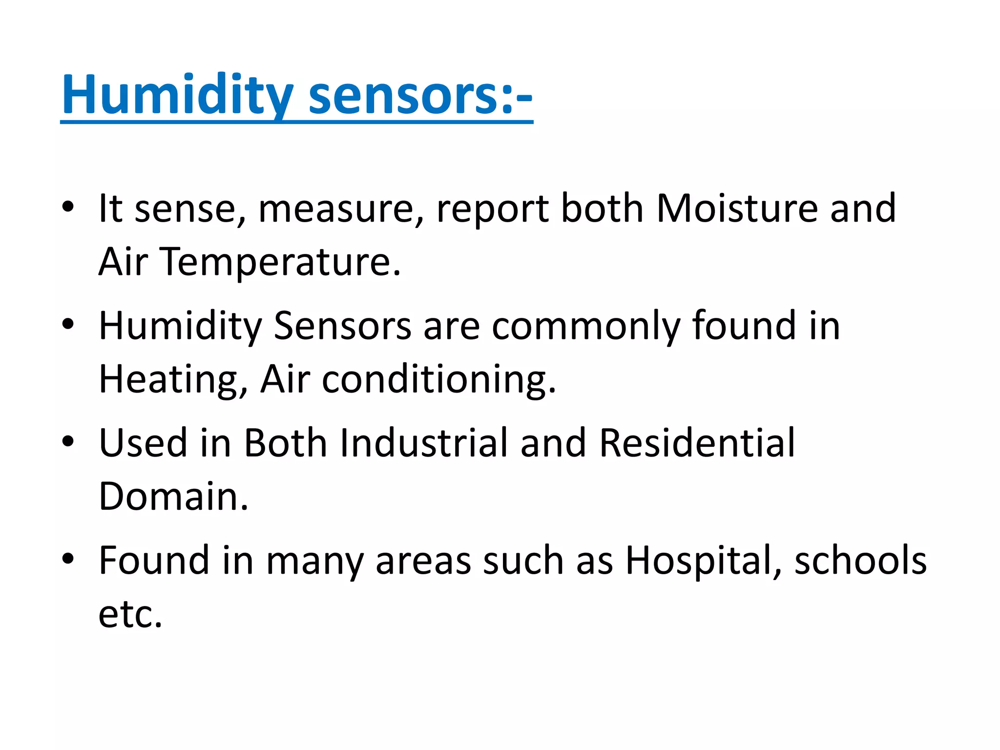 Humidity sensors:-
• It sense, measure, report both Moisture and
Air Temperature.
• Humidity Sensors are commonly found in
Heating, Air conditioning.
• Used in Both Industrial and Residential
Domain.
• Found in many areas such as Hospital, schools
etc.
 