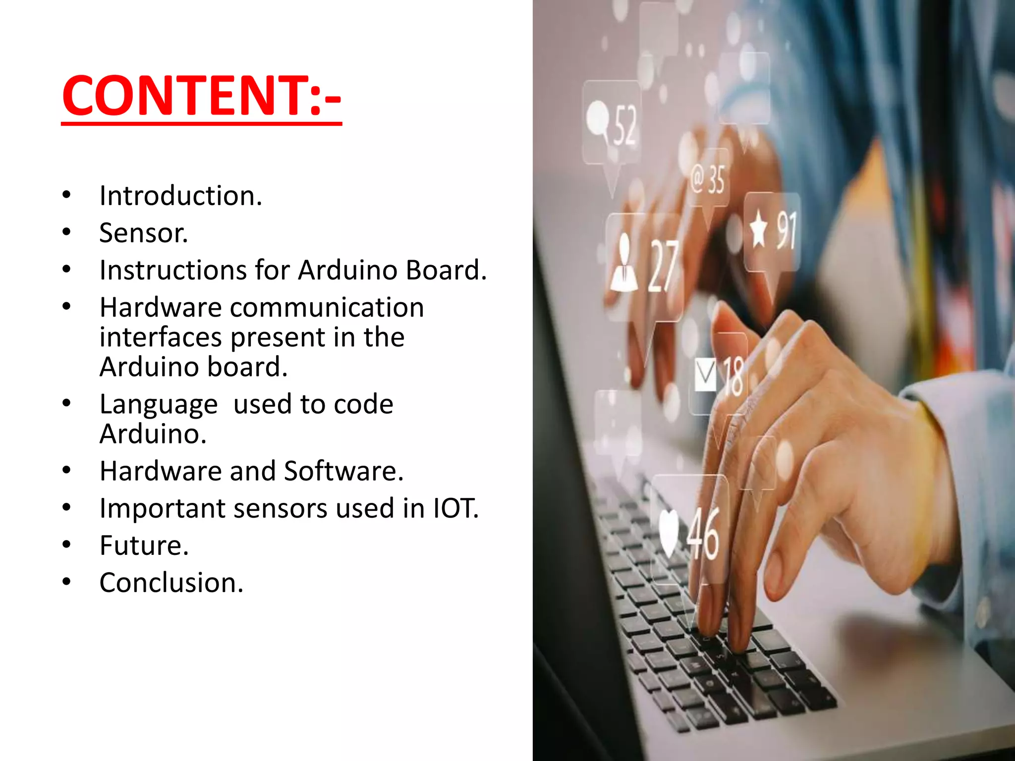 • Introduction.
• Sensor.
• Instructions for Arduino Board.
• Hardware communication
interfaces present in the
Arduino board.
• Language used to code
Arduino.
• Hardware and Software.
• Important sensors used in IOT.
• Future.
• Conclusion.
CONTENT:-
 