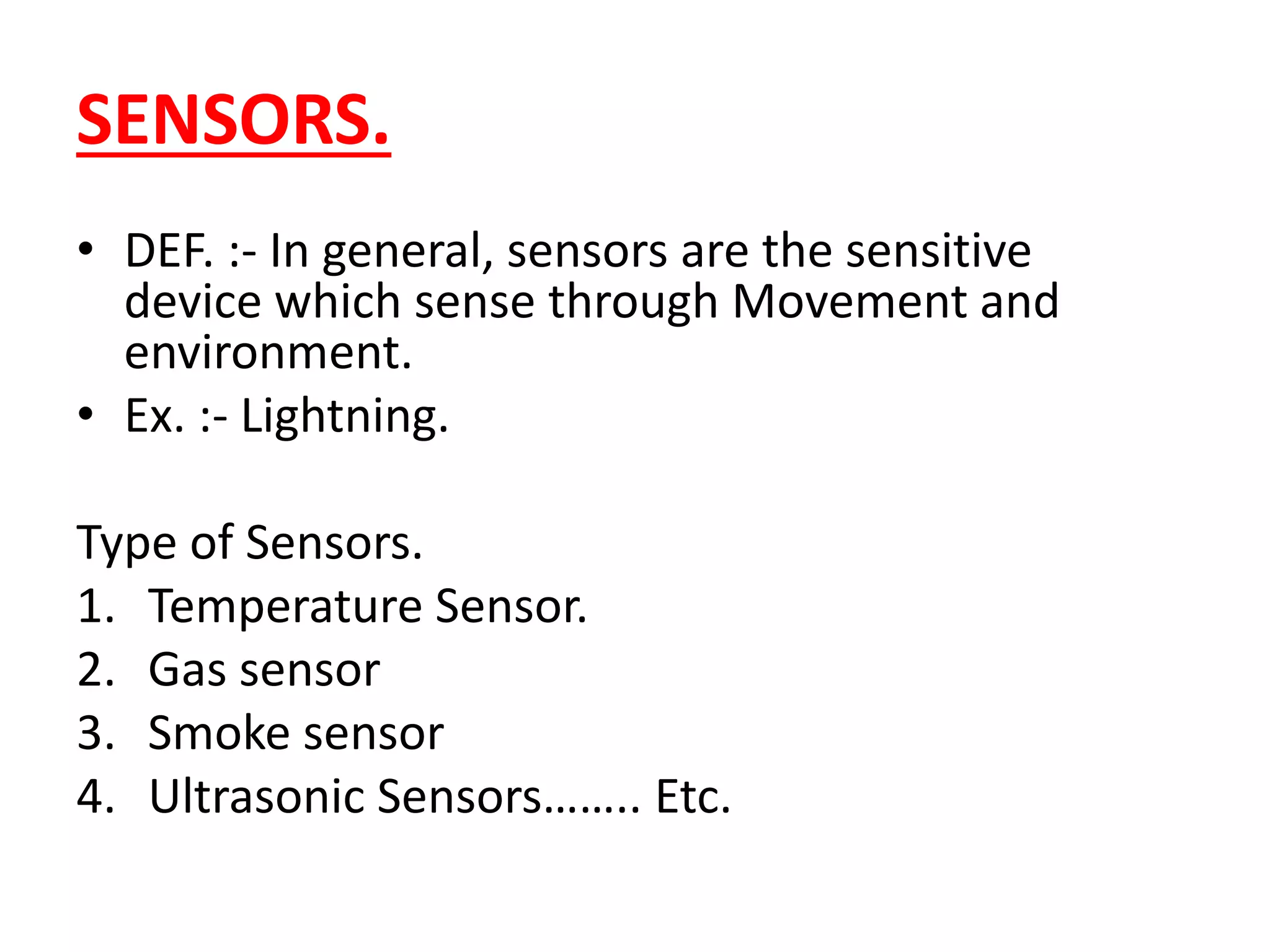 SENSORS.
• DEF. :- In general, sensors are the sensitive
device which sense through Movement and
environment.
• Ex. :- Lightning.
Type of Sensors.
1. Temperature Sensor.
2. Gas sensor
3. Smoke sensor
4. Ultrasonic Sensors…….. Etc.
 