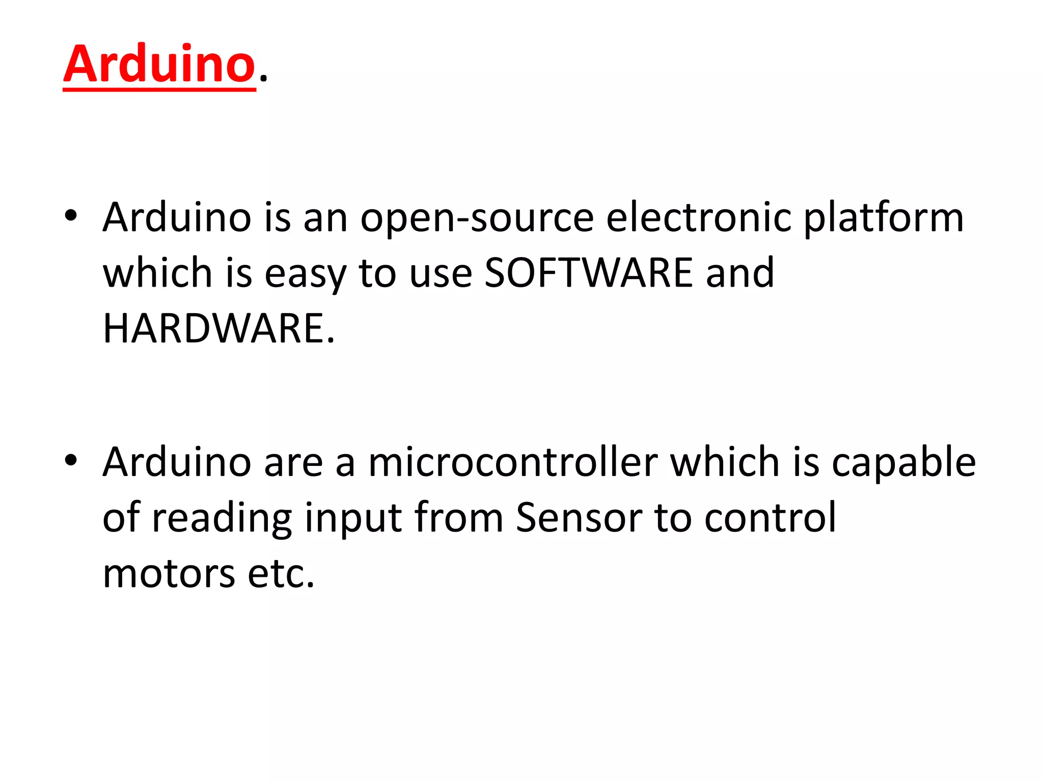 Arduino.
• Arduino is an open-source electronic platform
which is easy to use SOFTWARE and
HARDWARE.
• Arduino are a microcontroller which is capable
of reading input from Sensor to control
motors etc.
 