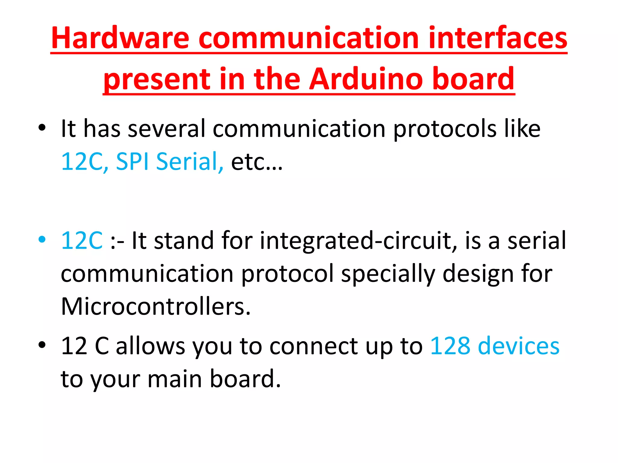 Hardware communication interfaces
present in the Arduino board
• It has several communication protocols like
12C, SPI Serial, etc…
• 12C :- It stand for integrated-circuit, is a serial
communication protocol specially design for
Microcontrollers.
• 12 C allows you to connect up to 128 devices
to your main board.
 