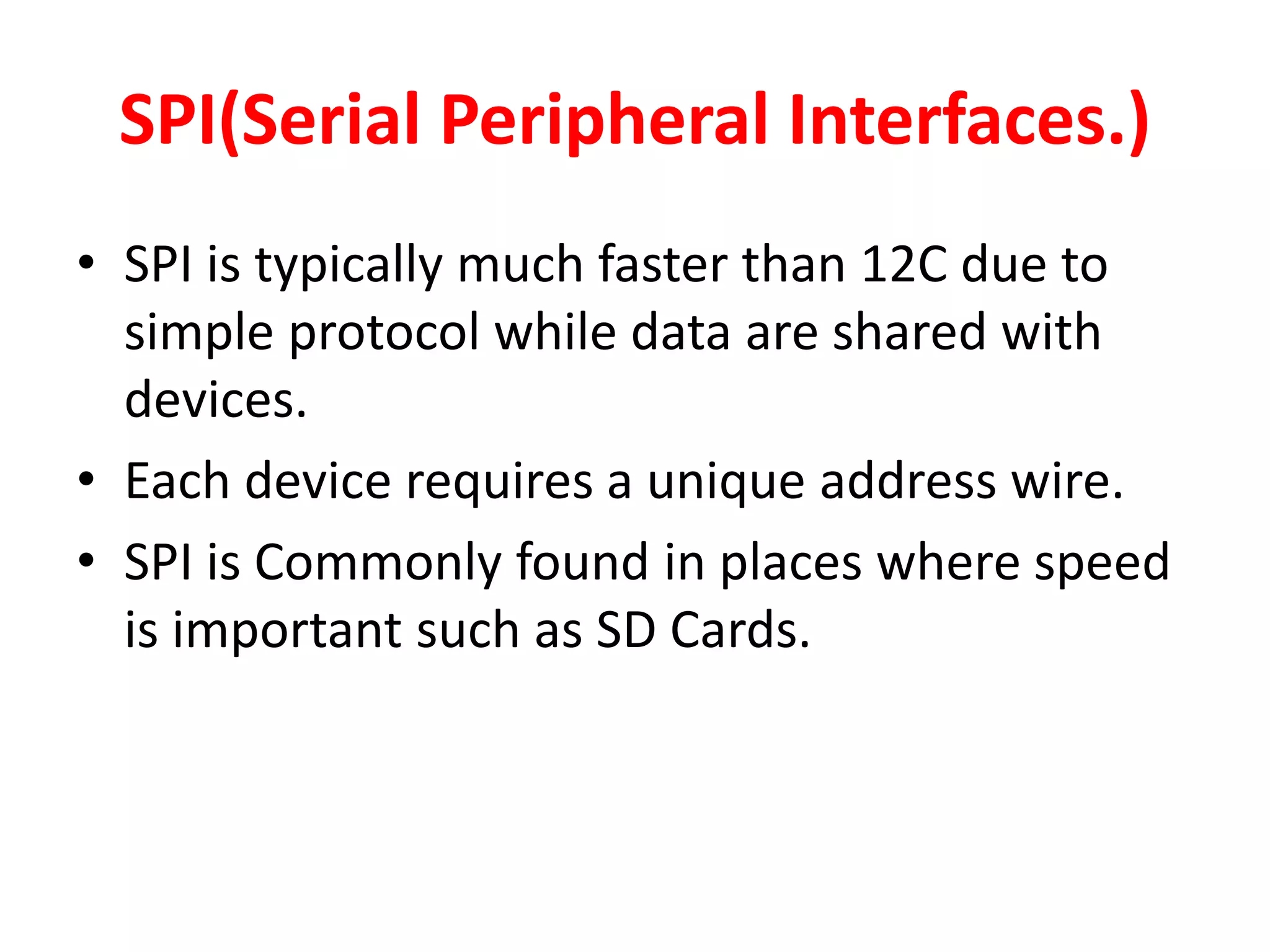 SPI(Serial Peripheral Interfaces.)
• SPI is typically much faster than 12C due to
simple protocol while data are shared with
devices.
• Each device requires a unique address wire.
• SPI is Commonly found in places where speed
is important such as SD Cards.
 