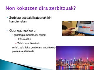  Zerbitzu espezializatuenak hiri
handienetan.
• Gaur egungo joera:
– Teknologia modernoei esker:
– Informatika
– Telekomunikazioak
zerbitzuak, leku guztietara zabaltzeko
prozesua abiatu da
 