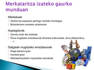 ◦ Merkatuak
 Zenbat eta populazio gehiago merkatu handiagoa
 Biztanleriaren erosteko ahalmenak
◦ Azpiegiturak
 Garraio onak eta merkeak
 Dirua mugitzeko erreztasunak (finantza erakundeak, dirua elektronikoa,
….)
◦ Salgaiak mugitzeko erreztasunak
 Muga-aduana gutxi
 Arantzel gutxi
 Merkataritzarekiko nazioarteko akordioak
 