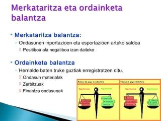  Merkataritza balantza:
◦ Ondasunen inportazioen eta esportazioen arteko saldoa
 Positiboa ala negatiboa izan daiteke
 Ordainketa balantza
◦ Herrialde baten truke guztiak erregistratzen ditu.
 Ondasun materialak
 Zerbitzuak
 Finantza ondasunak
 