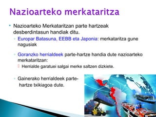  Nazioarteko Merkataritzan parte hartzeak
desberdintasun handiak ditu.
◦ Europar Batasuna, EEBB eta Japonia: merkataritza gune
nagusiak
◦ Goranzko herrialdeek parte-hartze handia dute nazioarteko
merkataritzan:
 Herrialde garatuei salgai merke saltzen dizkiete.
◦ Gainerako herrialdeek parte-
hartze txikiagoa dute.
 