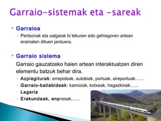  Garraioa
◦ Pertsonak eta salgaiak bi lekuren edo gehiagoren artean
eramaten dituen jarduera.
 Garraio sistema
Garraio gauzatzeko haien artean interaktuatzen diren
elementu batzuk behar dira.
◦ Azpiegiturak: errepideak, autobiak, portuak, aireportuak……
◦ Garraio-baliabideak: kamioiak, kotxeak, hegazkinak……
◦ Legeria
◦ Erakundeak, enpresak,…..
 
