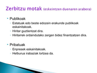  Publikoak
◦ Estatuak edo beste edozein erakunde publikoak
eskainitakoak.
◦ Hiritar guztientzat dira.
◦ Hiritarrek ordaindutako zergen bidez finantzatzen dira.
 Pribatuak
◦ Enpresek eskainitakoak.
◦ Helburua irabaziak lortzea da.
 