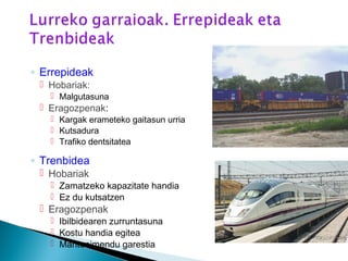 ◦ Errepideak
 Hobariak:
 Malgutasuna
 Eragozpenak:
 Kargak erameteko gaitasun urria
 Kutsadura
 Trafiko dentsitatea
◦ Trenbidea
 Hobariak
 Zamatzeko kapazitate handia
 Ez du kutsatzen
 Eragozpenak
 Ibilbidearen zurruntasuna
 Kostu handia egitea
 Mantenimendu garestia
 
