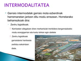  Garraio intermodalak garraio mota ezberdinak
harremanetan jartzen ditu modu errezean. Horretarako
beharrezkoak dira:
◦ Zentru logistikoak:
 Kamioetan ailegatzen diren merkantziak trenbidera bergarraiatzeko
modu erangigarrian eta kostu txikian egin daiteke
 Zentru logistikoek
garraiolariei hainbeste
zerbitzu eskaintzen
diete.
 