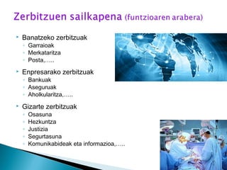  Banatzeko zerbitzuak
◦ Garraioak
◦ Merkataritza
◦ Posta,…..
 Enpresarako zerbitzuak
◦ Bankuak
◦ Aseguruak
◦ Aholkularitza,…..
 Gizarte zerbitzuak
◦ Osasuna
◦ Hezkuntza
◦ Justizia
◦ Segurtasuna
◦ Komunikabideak eta informazioa,…..
 