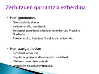  Herri garatuetan:
◦ Oso zabalduta daude.
◦ Kalitate handiko zerbitzuak.
◦ Zerbitzuek parte handia hartzen dute Barruko Produktu
Gordinenan.
◦ Eskulan multzo handiena 3. sektorean aritzen da.
 Herri azpigaratuetan
◦ Zerbitzuak urriak dira.
◦ Populazio gehien ez ditu oinarrizko zerbitzuak
◦ BPG-ean duen pisua urria da.
◦ Ordainketa eskaseko zerbitzuak.
 