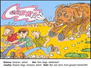 Gizona: Goazen, azkar!
Iker: Non dago elefantea?
Joseba: Atzean dago. Goazen, azkar. Xabi: Bai, bai; korri, korri goazen hemendik!

 