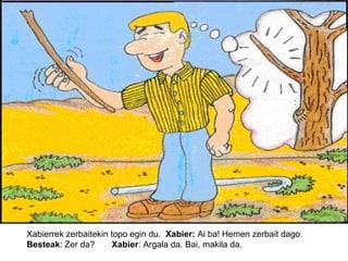 Xabierrek zerbaitekin topo egin du. Xabier: Ai ba! Hemen zerbait dago.
Besteak: Zer da?
Xabier: Argala da. Bai, makila da.

 