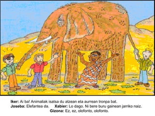 Iker: Ai ba! Animaliak isatsa du atzean eta aurrean tronpa bat.
Joseba: Elefantea da. Xabier: Lo dago. Ni bere buru gainean jarriko naiz.
Gizona: Ez, ez, olofonto, olofonto.

 