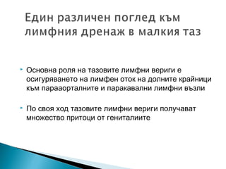    Основна роля на тазовите лимфни вериги е
    осигуряването на лимфен оток на долните крайници
    към парааорталните и паракавални лимфни възли

   По своя ход тазовите лимфни вериги получават
    множество притоци от гениталиите
 