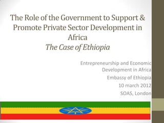 The Role of the Government to Support &
 Promote Private Sector Development in
                  Africa
          The Case of Ethiopia
                    Entrepreneurship and Economic
                             Development in Africa
                               Embassy of Ethiopia
                                    10 march 2012
                                     SOAS, London
 