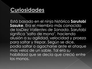 Curiosidades    Está basado en el ninja histórico SarutobiSasuke. Era el miembro más conocido de losDiez Valientes de Sanada. Sarutobi significa "salto de mono", haciendo alusión a su agilidad, velocidad y proeza para saltar y trepar. Según se dice, podía saltar o agacharse ante el ataque más veloz de un sable. Tal era su habilidad que se decía que creció entre los monos.