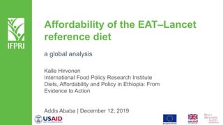 Affordability of the EAT–Lancet
reference diet
a global analysis
Kalle Hirvonen
International Food Policy Research Institute
Diets, Affordability and Policy in Ethiopia: From
Evidence to Action
Addis Ababa | December 12, 2019
 
