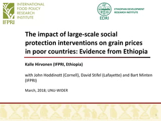 ETHIOPIAN DEVELOPMENT
RESEARCH INSTITUTE
The impact of large-scale social
protection interventions on grain prices
in poor countries: Evidence from Ethiopia
Kalle Hirvonen (IFPRI, Ethiopia)
with John Hoddinott (Cornell), David Stifel (Lafayette) and Bart Minten
(IFPRI)
March, 2018; UNU-WIDER
1
 