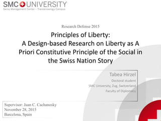 Principles of Liberty:
A Design-based Research on Liberty as A
Priori Constitutive Principle of the Social in
the Swiss Nation Story
Tabea Hirzel
Doctoral student
SMC University, Zug, Switzerland
Faculty of Diplomacy
Supervisor: Juan C. Cachanosky
November 28, 2015
Barcelona, Spain
Research Defense 2015
 