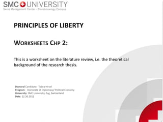 Doctoral Candidate: Tabea Hirzel
Program: Doctorate of Diplomacy/ Political Economy
University: SMC University, Zug, Switzerland
Date: 12.30.2011
This is a worksheet on the literature review, i.e. the theoretical
background of the research thesis.
PRINCIPLES OF LIBERTY
WORKSHEETS CHP 2:
 