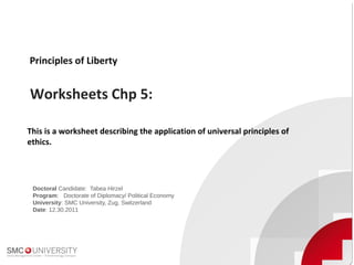 Principles of Liberty
Worksheets Chp 5:
Doctoral Candidate: Tabea Hirzel
Program: Doctorate of Diplomacy/ Political Economy
University: SMC University, Zug, Switzerland
Date: 12.30.2011
This is a worksheet describing the application of universal principles of
ethics.
 