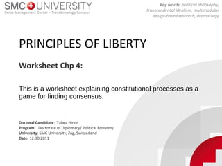 PRINCIPLES OF LIBERTY
This is a worksheet explaining constitutional processes as a
game for finding consensus.
Worksheet Chp 4:
Key words: political philosophy,
transcendental idealism, multimodular
design-based research, dramaturgy
Doctoral Candidate: Tabea Hirzel
Program: Doctorate of Diplomacy/ Political Economy
University: SMC University, Zug, Switzerland
Date: 12.30.2011
 
