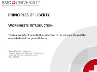 This is a worksheet for a short introduction to the principle ideas of the
research thesis Principles of Liberty.
PRINCIPLES OF LIBERTY
WORKSHEETS INTRODUCTION:
Doctoral Candidate: Tabea Hirzel
Program: Doctorate of Diplomacy/ Political Economy
University: SMC University, Zug, Switzerland
Date: 12.30.2011
 