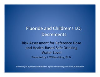 Fluoride	
  and	
  Children’s	
  I.Q.	
  
Decrements	
  
	
  
Risk	
  Assessment	
  for	
  Reference	
  Dose	
  
and	
  Health-­‐Based	
  Safe	
  Drinking	
  
Water	
  Level	
  
Presented	
  by	
  J.	
  William	
  Hirzy,	
  Ph.D.	
  
	
  
Summary	
  of	
  a	
  paper	
  submiJed	
  to	
  a	
  peer-­‐reviewed	
  journal	
  for	
  publicaMon	
  
 