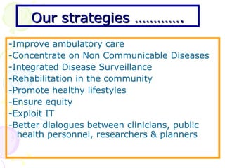 Our strategies …………. -Improve ambulatory care -Concentrate on Non Communicable Diseases -Integrated Disease Surveillance -Rehabilitation in the community -Promote healthy lifestyles -Ensure equity -Exploit IT -Better dialogues between clinicians, public health personnel, researchers & planners 