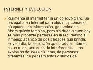 INTERNET Y EVOLUCIONicialmente el Internet tenía un objetivo claro. Se navegaba en Internet para algo muy concreto: búsquedas de información, generalmente. Ahora quizás también, pero sin duda alguna hoy es más probable perderse en la red, debido al inmenso abanico de posibilidades que brinda. Hoy en día, la sensación que produce Internet es un ruido, una serie de interferencias, una explosión de ideas distintas, de personas diferentes, de pensamientos distintos de