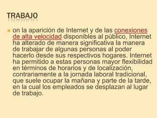 TRABAJOon la aparición de Internet y de las conexiones de alta velocidad disponibles al público, Internet ha alterado de manera significativa la manera de trabajar de algunas personas al poder hacerlo desde sus respectivos hogares. Internet ha permitido a estas personas mayor flexibilidad en términos de horarios y de localización, contrariamente a la jornada laboral tradicional, que suele ocupar la mañana y parte de la tarde, en la cual los empleados se desplazan al lugar de trabajo.