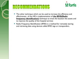  The other technique which can be used to increase the efficiency and
  effectiveness of the HIS is implementation of the RFID(Radio
  frequency identification) technique to track the location the assets and
  to improve the quality of the hospital services
 Radio Frequency Identification (RFID) is a method for remotely storing
  and retrieving data using devices called RFID tags or transponders.
 
