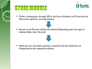    Order is being given through HIS in the form of Indents to IP store by the
    Data entry operator (nursing Station)



   Person in the IP store checks the Indents Depending upon the type of
    indents (New, Stat, Normal)




   Medicines are recorded, quantity is checked and the medicines are
    Dispatched to the respective stations
 