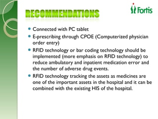  Connected   with PC tablet
 E-prescribing through CPOE (Computerized physician
  order entry)
 RFID technology or bar coding technology should be
  implemented (more emphasis on RFID technology) to
  reduce ambulatory and inpatient medication error and
  the number of adverse drug events.
 RFID technology tracking the assets as medicines are
  one of the important assets in the hospital and it can be
  combined with the existing HIS of the hospital.
 