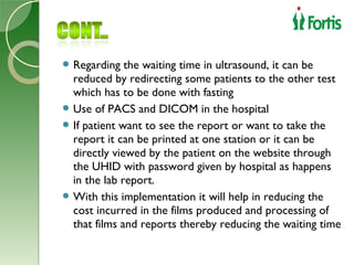  Regarding   the waiting time in ultrasound, it can be
  reduced by redirecting some patients to the other test
  which has to be done with fasting
 Use of PACS and DICOM in the hospital
 If patient want to see the report or want to take the
  report it can be printed at one station or it can be
  directly viewed by the patient on the website through
  the UHID with password given by hospital as happens
  in the lab report.
 With this implementation it will help in reducing the
  cost incurred in the films produced and processing of
  that films and reports thereby reducing the waiting time
 