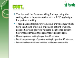  The  last and the foremost thing for improving the
  waiting time is implementation of the RFID technique
  for patient tracking
 These patient tracking systems can provide data which
  have significant effect on improving patient tracking,
  patient flow and provide valuable insight into patient
  flow improvements that can impact patient care:
o Measure patients waiting longer than 15 minutes
o Detail the percentage of patients waiting longer than 15 minutes
o Determine lab turnaround times to hold them accountable
 