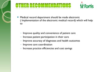    Medical record department should be made electronic
    ( Implementation of the electronic medical record) which will help
    to


    ◦   Improve quality and convenience of patient care
    ◦   Increase patient participation in their care
    ◦   Improve accuracy of diagnoses and health outcomes
    ◦   Improve care coordination
    ◦   Increase practice efficiencies and cost savings
 