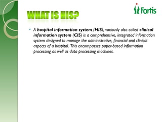    A hospital information system (HIS), variously also called clinical
    information system (CIS) is a comprehensive, integrated information
    system designed to manage the administrative, financial and clinical
    aspects of a hospital. This encompasses paper-based information
    processing as well as data processing machines.
 