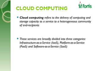  Cloud   computing refers to the delivery of computing and
  storage capacity as a service to a heterogeneous community
  of end-recipients



 These  services are broadly divided into three categories:
  Infrastructure-as-a-Service (IaaS), Platform-as-a-Service
  (PaaS) and Software-as-a-Service (SaaS)
 