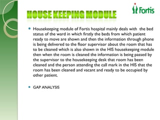    Housekeeping module of Fortis hospital mainly deals with the bed
    status of the ward in which firstly the beds from which patient
    ready to move are shown and then the information through phone
    is being delivered to the floor supervisor about the room that has
    to be cleaned which is also shown in the HIS housekeeping module
    then when the room is cleaned the information is being passed by
    the supervisor to the housekeeping desk that room has been
    cleaned and the person attending the call mark in the HIS that the
    room has been cleaned and vacant and ready to be occupied by
    other patient.

   GAP ANALYSIS
 