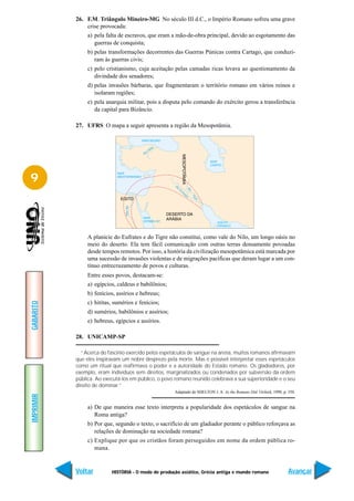 26. F.M. Triângulo Mineiro-MG No século III d.C., o Império Romano sofreu uma grave
               crise provocada:
                a) pela falta de escravos, que eram a mão-de-obra principal, devido ao esgotamento das
                   guerras de conquista;
                b) pelas transformações decorrentes das Guerras Púnicas contra Cartago, que conduzi-
                   ram às guerras civis;
                c) pelo cristianismo, cuja aceitação pelas camadas ricas levava ao questionamento da
                   divindade dos senadores;
                d) pelas invasões bárbaras, que fragmentaram o território romano em vários reinos e
                   isolaram regiões;
                e) pela anarquia militar, pois a disputa pelo comando do exército gerou a transferência
                   da capital para Bizâncio.

           27. UFRS O mapa a seguir apresenta a região da Mesopotâmia.




9



                A planície do Eufrates e do Tigre não constitui, como vale do Nilo, um longo oásis no
                meio do deserto. Ela tem fácil comunicação com outras terras densamente povoadas
                desde tempos remotos. Por isso, a história da civilização mesopotâmica está marcada por
                uma sucessão de invasões violentas e de migrações pacíficas que deram lugar a um con-
                tínuo entrecruzamento de povos e culturas.
                Entre esses povos, destacam-se:
                a) egípcios, caldeus e babilônios;
                b) fenícios, assírios e hebreus;
                c) hititas, sumérios e fenícios;
GABARITO




                d) sumérios, babilônios e assírios;
                e) hebreus, egípcios e assírios.

           28. UNICAMP-SP

              “Acerca do fascínio exercido pelos espetáculos de sangue na arena, muitos romanos afirmavam
           que eles inspiravam um nobre desprezo pela morte. Mas é possível interpretar esses espetáculos
           como um ritual que reafirmava o poder e a autoridade do Estado romano. Os gladiadores, por
           exemplo, eram indivíduos sem direitos, marginalizados ou condenados por subversão da ordem
           pública. Ao executá-los em público, o povo romano reunido celebrava a sua superioridade e o seu
           direito de dominar.”
                                                      Adaptado de SHELTON J. A. As the Romans Did. Oxford, 1998, p. 350.
IMPRIMIR




                a) De que maneira esse texto interpreta a popularidade dos espetáculos de sangue na
                   Roma antiga?
                b) Por que, segundo o texto, o sacrifício de um gladiador perante o público reforçava as
                   relações de dominação na sociedade romana?
                c) Explique por que os cristãos foram perseguidos em nome da ordem pública ro-
                   mana.


           Voltar         HISTÓRIA - O modo de produção asiático, Grécia antiga e mundo romano                      Avançar
 
