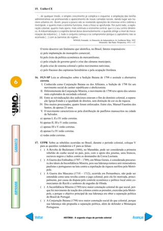 15. Unifor-CE

              “...de qualquer modo, o simples crescimento já complica o esquema; a ampliação das tarefas
           administrativas vai promovendo o aparecimento de novas camadas sociais, dando lugar aos nú-
           cleos urbanos etc. Assim, pouco a pouco vão se revelando oposições de interesse entre colônia e
           metrópole, e quanto mais o sistema funciona, mais o fosso se aprofunda. Por outro lado, a explo-
           ração colonial, quanto mais opera, mais estimula a economia central, que é o seu centro dinâmi-
           co. A industrialização é a espinha dorsal desse desenvolvimento, e quando atinge o nível de meca-
           nização da indústria (...), todo o conjunto começa a se comprometer porque o capitalismo não se
           acomoda (...) com as barreiras do regime...”
                                                NOVAIS, Fernando. As Dimensões da Independência. In: Guilherme Mota. 1822.
                                                                             Dimensões. São Paulo: Perspectiva, 1972. v. 67.


                O texto descreve um fenômeno que identifica, no Brasil, fatores responsáveis:
                a) pela implantação do monopólio comercial;
                b) pelo êxito da política econômica do mercantilismo;
                c) pela criação do governo geral e crise das câmaras municipais;
                d) pela crise do sistema colonial e pelos movimentos nativistas;
                e) pelo fracasso das capitanias hereditárias e pela ocupação litorânea.

           16. FGV-SP Leia as afirmações sobre a Sedição Baiana de 1798 e assinale a alternativa
6               correta.
                 I. Conhecida como Conjuração Baiana ou dos Alfaiates, a Sedição de 1798 foi um
                    movimento social de caráter republicano e abolicionista.
                II. Diferentemente da Conjuração Mineira, o movimento de 1798 teve apoio dos setores
                    mais explorados da sociedade colonial.
               III. Entre as reivindicações dos sediciosos estavam o fim do domínio colonial, a separa-
                    ção Igreja-Estado e a igualdade de direitos, sem distinção de cor ou de riqueza.
               IV. Dos muitos processados, quatro foram enforcados. Entre eles, Manuel Faustino dos
                    Santos, de apenas 23 anos.
                V. O movimento caracterizou-se pela distribuição de panfletos manuscritos na cidade
                    de Salvador.
                a) apenas I, II e IV estão corretas.
                b) apenas II, III e V estão coretas.
                c) apenas III e V estão corretas.
                d) apenas I e IV estão corretas.
                e) todas estão corretas.
GABARITO




           17. UFPR Sobre as rebeliões ocorridas no Brasil, durante o período colonial, coloque V
               para as questões verdadeiras e F para as falsas:
               ( ) A Revolta de Beckmann (1684), no Maranhão, pode ser considerada a primeira
                     rebelião de cunho social no país, pois, com o apoio dos jesuítas, uniu brancos,
                     escravos negros e índios contra os desmandos da Coroa Lusitana.
               ( ) A Guerra dos Emboabas (1707 – 1709), em Minas Gerais, é considerada precurso-
                     ra dos ideais da Inconfidência Mineira, pois sua liderança tentava unir mineradores
                     paulistas e portugueses na luta contra a expoliação da riqueza aurífera pela Metró-
                     pole.
               ( ) A Guerra dos Mascates (1710 – 1712), ocorrida em Pernambuco, não pode ser
                     entendida como uma revolta contra o jugo colonial, pois ela foi motivada, princi-
                     palmente, por causa da disputa pelo controle econômico e político local entre co-
IMPRIMIR




                     merciantes do Recife e senhores de engenho de Olinda.
               ( ) A Inconfidência Mineira (1789) teve maior conotação colonial do que social, por-
                     que foi movimento de reação dos colonos contra as pressões, exercidas pela Metró-
                     pole, e porque o objetivo principal de sua liderança era obter a separação política
                     do Brasil de Portugal.
               ( ) A Conjuração Baiana (1798) teve maior conotação social do que colonial, porque
                     sua liderança não propunha a separação política, além de defender a Monarquia
                     Portuguesa.


           Voltar                     HISTÓRIA - A segunda etapa do período colonial                                    Avançar
 