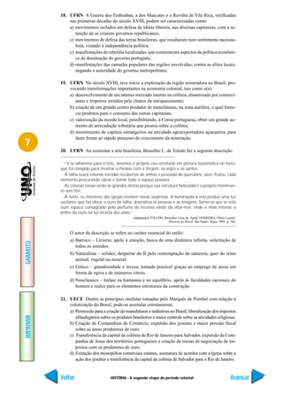 18. UFRN A Guerra dos Emboabas, a dos Mascates e a Revolta de Vila Rica, verificadas
               nas primeiras décadas do século XVIII, podem ser caracterizadas como:
               a) movimentos isolados em defesa de idéias liberais, nas diversas capitanias, com a in-
                  tenção de se criarem governos republicanos;
               c) movimentos de defesa das terras brasileiras, que resultaram num sentimento naciona-
                  lista, visando à independência política;
               c) manifestações de rebeldia localizadas, que contestavam aspectos da política econômi-
                  ca de dominação do governo português;
               d) manifestações das camadas populares das regiões envolvidas; contra as elites locais,
                  negando a autoridade do governo metropolitano.

           19. UFRN No século XVIII, teve início a exploração da região mineradora no Brasil, pro-
               vocando transformações importantes na economia colonial, tais como o(a):
               a) desenvolvimento de um intenso mercado interno na colônia, dinamizado por comerci-
                  antes e tropeiros atraídos pela chance de enriquecimento;
               b) criação de um grande centro produtor de manufaturas, na zona aurífera, o qual forne-
                  cia produtos para o consumo das outras capitanias;
               c) valorização da moeda local, possibilitando, à Coroa portuguesa, obter um grande au-
                  mento da arrecadação tributária que pesava sobre a colônia;
               d) investimento de capitais estrangeiros na atividade agroexportadora açucareira, para
                  fazer frente ao rápido processo de crescimento da mineração.
7
           20. UFRN Ao comentar a arte brasileira, Benedito L. de Toledo faz a seguinte descrição:

             “E se olharmos para o teto, veremos o próprio céu retratado em pintura ilusionística no forro,
           que foi rompido para mostrar o Paraíso com a Virgem, os anjos e os santos.
             A talha usará colunas torcidas recobertas de vinhas e povoada de querubins, aves, frutos, cada
           elemento procurando vibrar e tomar todo o espaço possível.
             As colunas torsas serão as grandes eleitas porque sua estrutura helicoidal é o próprio movimen-
           to sem fim.
             À noite, os interiores das igrejas revelam novas surpresas. A iluminação à vela produz uma luz
           vacilante que faz vibrar o ouro da talha, dramatiza as pessoas e as imagens. Sente-se que se está
           num espaço consagrado pelo perfume do incenso vindo do altar-mor, onde é mais intenso o
           brilho do ouro na luz incerta das velas.”
                                                    [adaptação] TOLEDO, Benedito Lima de. Apud: FERREIRA, Olavo Leonel.
                                                                          História do Brasil, São Paulo: Ática, 1995. p. 166.


                O autor da descrição se refere ao caráter essencial do estilo:
                a) Barroco – Lirismo, apelo à emoção, busca de uma dinâmica infinita, solicitação de
GABARITO




                   todos os sentidos.
                b) Naturalista – solidez, despertar da fé pela contemplação da natureza, quer do reino
                   animal, vegetal ou mineral.
                c) Gótico – grandiosidade e leveza, tornada possível graças ao emprego de arcos em
                   forma de ogiva e de inúmeros vitrais.
                d) Neoclássico – ênfase na harmonia e no equilíbrio, apelo às faculdades racionais do
                   homem e realce para os elementos estruturais da construção.

           21. UECE Dentre as principais medidas tomadas pelo Marquês de Pombal com relação à
               colonização do Brasil, pode-se assinalar corretamente:
               a) Permissão para a criação de manufaturas e indústrias no Brasil, liberalização dos impostos
IMPRIMIR




                  alfandegários sobre os produtos brasileiros e maior controle sobre as atividades religiosas.
               b) Criação de Companhias de Comércio, expulsão dos jesuítas e maior pressão fiscal
                  sobre as áreas produtoras de ouro.
               c) Transferência da capital da colônia do Rio de Janeiro para Salvador, expulsão da Com-
                  panhia de Jesus dos territórios portugueses e criação de mesas de negociação de im-
                  postos com os produtores de ouro.
               d) Extinção dos monopólios comerciais estatais, assinatura de acordos com a Igreja sobre a
                  ação dos jesuítas e transferência da capital da colônia de Salvador para o Rio de Janeiro.


           Voltar                      HISTÓRIA - A segunda etapa do período colonial                                    Avançar
 