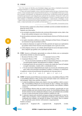 22. UFR-RJ

              “Em 1733, houve em Vila Rica uma festividade religiosa que retirou o Santíssimo Sacramento
           da Igreja do Rosário e o conduziu triunfalmente para a Matriz do Pilar.
              (...) O que está sendo festejado é antes o êxito da empresa aurífera do que o Santíssimo Sacra-
           mento, e nessa excitação visual caracteristicamente barroca, é a comunidade mineira que se cele-
           bra a si própria, esfumaçando, na celebração do metal precioso, as diferenças sociais que separam
           os homens que buscam o ouro daqueles que usufruem do seu produto. A festa tem, assim, uma
           enorme virtude congraçadora, orientando a sociedade para o evento e a fazendo esquecer da sua
           faina cotidiana; é o momento do primado do extraordinário – o sobrenatural, o mitológico, o ouro
           – sobre a rotina. No momento de sua maior abundância, é como se o ouro estivesse ao alcance de
           todos, a todos iluminando com seu brilho na festa barroca. (...)”
                                                                    SOUZA, Laura de Mello e. Desclassificados do Ouro.


                No texto acima, a autora nos coloca frente à realidade social da sociedade mineradora no
                Brasil do século XVIII.
                Segundo suas observações,
                a) na sociedade mineradora brasileira não existiriam diferenciações sociais, dado o fato
                   de que todos podiam enriquecer com a fortuna do ouro;
                b) não há nenhum sentimento religioso nas manifestações festivas na Vila Rica do século
                   XVIII;
                c) na região mineradora celebrava-se então a libertação do Brasil frente a Portugal em
8                  um momento de auge da produção aurífera;
                d) o achado de diamantes na região de Vila Rica permitiu tal riqueza aos exploradores
                   que podiam realizar festas luxuosas sem preocupação com os gasto do evento;
                e) a festa religiosa, tornou-se, em verdade, demonstração do sucesso da empresa minera-
                   dora e daqueles que ganham com a exploração aurífera.

           23. UFRS Associe as afirmações apresentadas na coluna da direita com as contestações
               setecentistas referidas na coluna da esquerda.
               1. Revolta de Vila Rica (1720)             3. Conjuração Carioca (1794)
               2. Conjuração Mineira (1789)               4. Conjuração Baiana (1798)
                   ( ) Foi um movimento inspirado nas idéias revolucionárias francesas, com expres-
                     siva participação popular, principalmente de soldados e alfaiates.
               ( ) O principal motivo de sua eclosão foi o anúncio da criação das Casas de Fundição
                     na região mineradora, visando coibir o contrabando do ouro.
               ( ) Foi um movimento independentista de reação aos excessos do colonialismo portu-
                     guês, tendo como principais articuladores os padres, os militares e os intelectuais.
GABARITO




               A sequência correta de preenchimento dos parênteses de cima para baixo é:
               a) 1 – 2 – 4      b) 1 – 3 – 4    c) 4 – 2 – 3    d) 4 – 1 – 2 e) 2 – 1 – 4

           24. UFPB No final do século XVIII, dois movimentos sociais, a Inconfidência Mineira (1789)
                e a Inconfidência Baiana (1798), tiveram como motivação romper com o domínio colo-
                nial português. Sobre essas rebeliões, afirma-se:
                 I. As duas Inconfidências tinham como objetivo criar uma república e abolir a escravi-
                    dão. A Inconfidência Mineira foi um movimento de elite e a Baiana, mais popular,
                    contava com a participação de pessoas de origem humilde, como alfaiates, soldados
                    e escravos.
                II. A Inconfidência Mineira tinha um caráter mais econômico, prevalecendo em seus
                    projetos medidas mais anti-coloniais do que sociais. Já a Inconfidência Baiana, além
IMPRIMIR




                    de anti-colonial, foi mais voltada para reformas sociais, pois defendia uma sociedade
                    em que os menos favorecidos tivessem melhores condições de vida.
               III. A repressão imposta pela metrópole portuguesa atingiu principalmente os mais hu-
                    mildes. Entre os mineiros, o único condenado foi Tiradentes. Entre os baianos, foram
                    condenados dois soldados, um aprendiz de alfaiate e um alfaiate. Para os condena-
                    dos, foi aplicada a pena máxima: enforcamento e esquartejamento.
                Está(ão) correta(s):
                a) apenas I e II;    b) apenas I e III;   c) apenas II e III;   d) apenas III;    e) todas.


           Voltar                      HISTÓRIA - A segunda etapa do período colonial                             Avançar
 