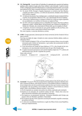 29. U.E. Maringá-PR A incerta linha de Tordesilhas foi suplantada pela expansão das bandeiras
               paulistas, pelos criadores de gado, pelas forças militares e pela mineração. A partir do século
               XVIII a configuração territorial do Brasil passou a se aproximar bastante da atual, com exceção
               das fronteiras do Sul. Sobre as questões territoriais no sul do Brasil, assinale o que for correto.
               01. No século XVIII, Portugal e Espanha disputaram os territórios das Sete Missões,
                    ocupados por índios e jesuítas, e a Colônia do Sacramento, fundada no Rio da Prata,
                    hoje território uruguaio.
               02. A Colônia do Sacramento, base estratégica para o contrabando da prata oriunda da Bolívia
                    e do Peru, foi incorporada ao Brasil em 1821, com a denominação Província Cisplatina.
               04. A Província Cisplatina jamais se integrou ao Brasil em virtude da origem espanhola
                    de seus habitantes e os conflitos de interesses na região do Prata.
               08. Em 1827, a Província Cisplatina tornou-se a República do Uruguai. Duas forças políticas
                    disputavam o poder: o Partido Blanco, dos pecuaristas, que se apoiava na Argentina, e o
                    Partido dos Colorados, dos comerciantes de Montevidéu, que era simpático ao Brasil.
               16. A Inglaterra, favorável à formação de uma grande república no Rio da Prata, colo-
                    cou-se sempre contra a intervenção do Brasil nessa região.
               Dê, como resposta, a soma das alternativas corretas.

           30. UFRS O mapa apresenta a demarcação dos limites territoriais do Rio Grande do Sul na
                época colonial.
                Com base nos dados do mapa e levando em conta o processo histórico platino, analise as
                afirmações abaixo.
10               I. Pelo Tratado de Madrid (1750), as Coroas ibéricas tentaram efetuar a troca da região
                    missioneira pela Colônia de Sacramento, o que acabou não acontecendo devido à
                    eclosão da Guerra Guaranítica.
                II. Como decorrência do Tratado de Santo Ildefonso (1777), o Rio Grande do Sul colo-
                    nial passou a ter uma dimensão territorial maior do que o Rio Grande atual.
               III. A região missioneira permaneceu sob controle hispânico depois de 1777, embora sob
                    administração laica, devido à expulsão dos jesuítas.
                Quais estão corretas?
                a) Apenas II.    b) Apenas I e II   c) Apenas I e III.   d) Apenas II e III. e) I, II e III.
GABARITO




                                            H. J. Reichel & Gutfreind, I. Fronteiras e guerras no Prata. São Paulo, Atual, 1995, p. 23.
           31. Univali-SC No ano de 1789, dois acontecimentos importantes marcaram a História mun-
               dial e a História do Brasil: a Revolução Francesa e a Inconfidência Mineira. Estabelecen-
               do um relação entre este dois acontecimentos, podemos dizer que tiveram a mesma fonte
               de inspiração, fato que justifica a necessidade de conhecer a nossa história no contexto
               global. Sobre a Inconfidência Mineira assinale o item correto:
               a) Ela foi inspirada nas camadas mais pobres da colônia, exploradas pela metrópole.
IMPRIMIR




               b) Inspirou-se nos princípios do socialismo utópico de Sant – Simon, bem como nos
                  ideais absolutistas defendidos pelos pensadores iluministas.
               c) Ela inspirou-se no pensamento iluminista fortemente difundidos pela Europa, que
                  pregava idéias de liberdade, igualdade e fraternidade.
               d) Ela aconteceu devido à forte expressão exercida pela metrópole exigindo a emancipa-
                  ção política do Brasil.
               e) A vitória dos inconfidentes transformou a região das Minas Gerias numa República,
                  ainda que temporariamente.



           Voltar                       HISTÓRIA - A segunda etapa do período colonial                                            Avançar
 