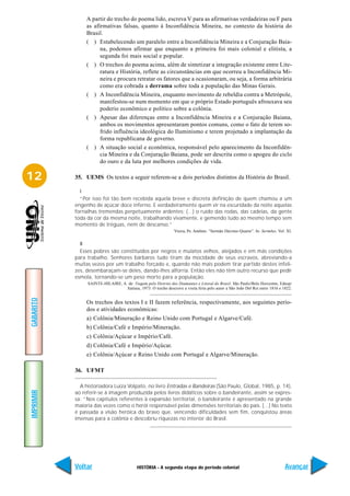 A partir do trecho do poema lido, escreva V para as afirmativas verdadeiras ou F para
                as afirmativas falsas, quanto à Inconfidência Mineira, no contexto da história do
                Brasil.
                ( ) Estabelecendo um paralelo entre a Inconfidência Mineira e a Conjuração Baia-
                      na, podemos afirmar que enquanto a primeira foi mais colonial e elitista, a
                      segunda foi mais social e popular.
                ( ) O trechos do poema acima, além de sintetizar a integração existente entre Lite-
                      ratura e História, reflete as circunstâncias em que ocorreu a Inconfidência Mi-
                      neira e procura retratar os fatores que a ocasionaram, ou seja, a forma arbitrária
                      como era cobrada a derrama sobre toda a população das Minas Gerais.
                ( ) A Inconfidência Mineira, enquanto movimento de rebeldia contra a Metrópole,
                      manifestou-se num momento em que o próprio Estado português afrouxava seu
                      poderio econômico e político sobre a colônia.
                ( ) Apesar das diferenças entre a Inconfidência Mineira e a Conjuração Baiana,
                      ambos os movimentos apresentaram pontos comuns, como o fato de terem so-
                      frido influência ideológica do Iluminismo e terem projetado a implantação da
                      forma republicana de governo.
                ( ) A situação social e econômica, responsável pelo aparecimento da Inconfidên-
                      cia Mineira e da Conjuração Baiana, pode ser descrita como o apogeu do ciclo
                      do ouro e da luta por melhores condições de vida.

12         35. UEMS Os textos a seguir referem-se a dois períodos distintos da História do Brasil.

             I
             “Por isso foi tão bem recebida aquela breve e discreta definição de quem chamou a um
           engenho de açúcar doce inferno. E verdadeiramente quem vir na escuridade da noite aquelas
           fornalhas tremendas perpetuamente ardentes: (...) o ruído das rodas, das cadeias, da gente
           toda da cor da mesma noite, trabalhando vivamente, e gemendo tudo ao mesmo tempo sem
           momento de tréguas, nem de descanso.”
                                                                Vieira, Pe. Antônio. “Sermão Décimo-Quarto”. In: Sermões. Vol. XI.


             II
             Esses pobres são constituídos por negros e mulatos velhos, aleijados e em más condições
           para trabalho. Senhores bárbaros tudo tiram da mocidade de seus escravos, abreviando-a
           muitas vezes por um trabalho forçado e, quando não mais podem tirar partido destes infeli-
           zes, desembaraçam-se deles, dando-lhes alforria. Então eles não têm outro recurso que pedir
           esmola, tornando-se um peso morto para a população.
                SAINTE-HILAIRE, A. de. Viagem pelo Distrito dos Diamantes e Litoral do Brasil. São Paulo/Belo Horizonte, Edusp/
                                  Itatiaia, 1973. O trecho descreve a visita feita pelo autor a São João Del Rei entre 1816 e 1822.
GABARITO




                Os trechos dos textos I e II fazem referência, respectivamente, aos seguintes perío-
                dos e atividades econômicas:
                a) Colônia/Mineração e Reino Unido com Portugal e Algarve/Café.
                b) Colônia/Café e Império/Mineração.
                c) Colônia/Açúcar e Império/Café.
                d) Colônia/Café e Império/Açúcar.
                e) Colônia/Açúcar e Reino Unido com Portugal e Algarve/Mineração.

           36. UFMT

             A historiadora Luiza Volpato, no livro Entradas e Bandeiras (São Paulo, Global, 1985, p. 14),
IMPRIMIR




           ao referir-se à imagem produzida pelos livros didáticos sobre o bandeirante, assim se expres-
           sa: “Nos capítulos referentes à expansão territorial, o bandeirante é apresentado na grande
           maioria das vezes como o herói responsável pelas dimensões territoriais do país. [...] No texto
           é passada a visão heróica do bravo que, vencendo dificuldades sem fim, conquistou áreas
           imensas para a colônia e descobriu riquezas no interior do Brasil.




           Voltar                          HISTÓRIA - A segunda etapa do período colonial                                      Avançar
 