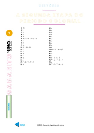 H IS T Ó R I A


                 A SE G UNDA E TA PA D O
                  P E R ÍO D O C O L O N IA L
                   1. 31                                      19. a
                   2. c                                       20. a

   1               3. b
                   4. b
                                                              21. b
                                                              22. e
                   5. e                                       23. d
                   6. F – V – V – V – F – F                   24. c
                   7. e                                       25. e
                   8. d                                       26. d
                   9. e                                       27. d
                  10. 02 + 04 = 06                            28. c
                  11. a                                       29. 01 + 02 + 04 = 07
                  12. a                                       30. c
                  13. d                                       31. c
G A B A R IT O




                  14. a                                       32. a
GABARITO




                  15. d                                       33. E – E – E – E
                  16. e                                       34. V – V – F – V – F
                  17. F – F – V – V – F                       35. e
                  18. c                                       36. V – F – V – V – V
   IMPRIMIR




                  Voltar                  HISTÓRIA - A segunda etapa do período colonial   Avançar
 