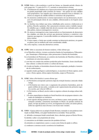 29. UFMS Sobre a vida econômica e social em Atenas, no chamado período clássico da
               polis grega (séc. V e parte do IV a. C.), assinale as características corretas.
               01. O fundamento da cidadania era a riqueza proveniente da terra, garantido pelo regime
                   da grande propriedade então existente em Atenas – três quartos de seus cidadãos
                   eram proprietários. Isso impediu que a democracia ateniense fosse se abrindo e in-
                   cluísse na categoria de cidadão também os atenienses não proprietários.
               02. Os atenienses estabeleceram o sistema representativo em sua democracia, em pre-
                   juízo da participação direta de seus cidadãos, diferenciando-se de Esparta nesse
                   aspecto.
               04. As famílias ricas tinham suas terras, trabalhadas pelos escravos e dedicavam-se à
                   política, filosofia e ginástica. Daí o preconceito existente contra o trabalho manual.
                   Os trabalhos que o cidadão ideal não deveria executar eram realizados pelos cida-
                   dãos pobres, metecos (estrangeiros) e escravos.
               08. Os metecos (estrangeiros) eram imprescindíveis ao funcionamento da democracia
                   dos cidadãos, em razão dos serviços que prestavam (inclusive o comércio) e dos
                   impostos que pagavam. A escravidão também era indispensável para a manutenção
                   desse sistema.
               16. O único reparo, o limite que se pode constatar na democracia ateniense, era quanto
                   ao gênero, pois as mulheres não eram consideradas cidadãs.
               Dê, como resposta, a soma das alternativas corretas.


10         30. UFPE Sobre os ancestrais do homem moderno, é falso afirmar que:
                a) no Paleolítico inferior, viveram os primeiros bandos de Australopitecos, Pithecantro-
                   pus, Sinantropus e Paleontropus, todos pertencentes à família dos homínidas;
                b) os hominídeos do Pleistoceno, ao contrário dos homínidos do Paleolítico inferior, se
                   constituíam em uma única espécie;
                c) com base nos estudos dos artefatos produzidos pelos homínidos, foram classificadas
                   duas culturas: a cultura do núcleo e a cultura das lascas;
                d) vivendo em bandos, os hominídeos desenvolveram cooperação, produção e transmis-
                   são de conhecimento;
                e) segundo estudos geológicos e paleontológicos, os ancestrais do Homo sapiens, assim
                   como o Homo sapiens, última espécie hominídea, surgiu no Pleistoceno.


           31. UFSE Sobre a Pré-história é correto afirmar que:
               ( ) A Pré-história corresponde à primeira etapa da evolução humana e antecede à Idade
                    Antiga.
GABARITO




               ( ) A Pré-história teve início com o surgimento dos primeiros hominídeos, perto de
                    quatro milhões de anos atrás, e estende-se até o aparecimento dos primeiros regis-
                    tros escritos, por volta de 4.000 a.C.
               ( ) A Pré-história, no Brasil, envolve todos os registros culturais da antiga cultura indí-
                    gena.
               ( ) Os sítios arqueológicos situados no litoral brasileiro são em pequeno número e cha-
                    mados de sambaquis ou concheiros.
               ( ) A arte rupestre abrange pinturas em cores, em branco e preto, sinais gravados, repre-
                    sentações estranhas, comumente encontradas no Brasil, em paredes rochosas de
                    grutas, em lajes de pedras ao ar livre, em fragmentos de rochas, em nichos pétreos,
                    enfim nas superfícies mais diversas e nos locais mais variados.
IMPRIMIR




           32. UFES A Igreja sobreviveu ao próprio Estado Romano, tornando-se uma poderosa insti-
               tuição na Idade Média, com papel fundamental na sociedade. Nesse período,
                a) defendia a monarquia feudal centralizada, forte e absoluta, graças ao Direito Divino;
                b) detinha o saber e era proprietária de terras;
                c) concentrava as atividades comerciais dos produtos de luxo;
                d) estimulava os empréstimos a juros e a usura como forma de ajudar os aflitos;
                e) condenava a estrutura social e econômica do feudalismo.


           Voltar         HISTÓRIA - O modo de produção asiático, Grécia antiga e mundo romano         Avançar
 